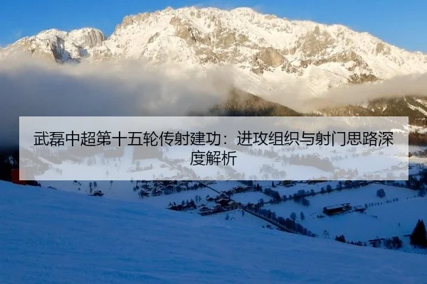 武磊中超第十五轮传射建功：进攻组织与射门思路深度解析